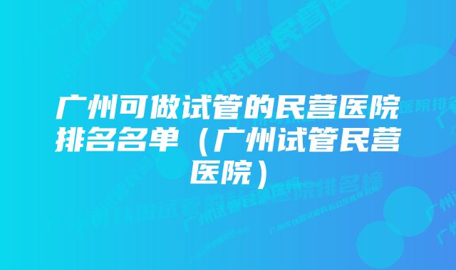 广州可做试管的民营医院排名名单（广州试管民营医院）