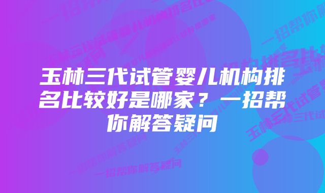 玉林三代试管婴儿机构排名比较好是哪家？一招帮你解答疑问