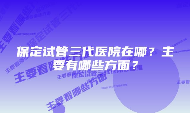 保定试管三代医院在哪？主要有哪些方面？