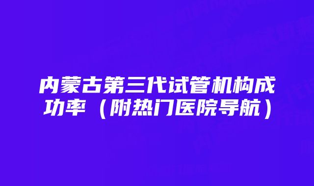 内蒙古第三代试管机构成功率（附热门医院导航）