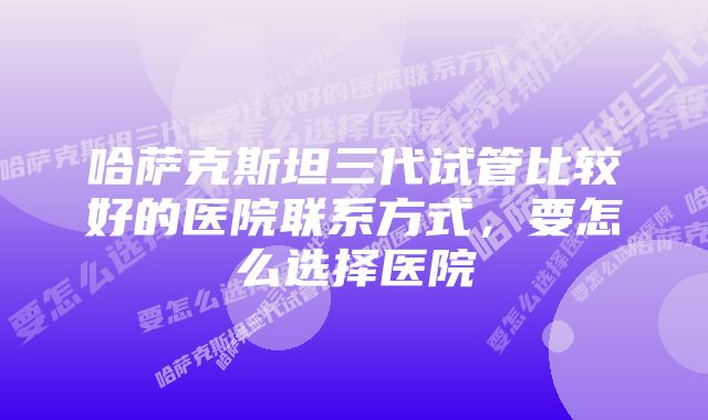 哈萨克斯坦三代试管比较好的医院联系方式，要怎么选择医院