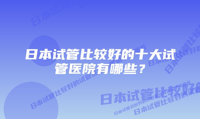 日本试管比较好的十大试管医院有哪些？