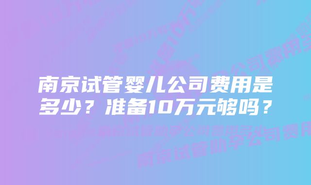 南京试管婴儿公司费用是多少？准备10万元够吗？