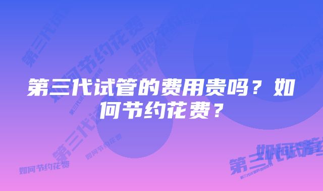 第三代试管的费用贵吗？如何节约花费？