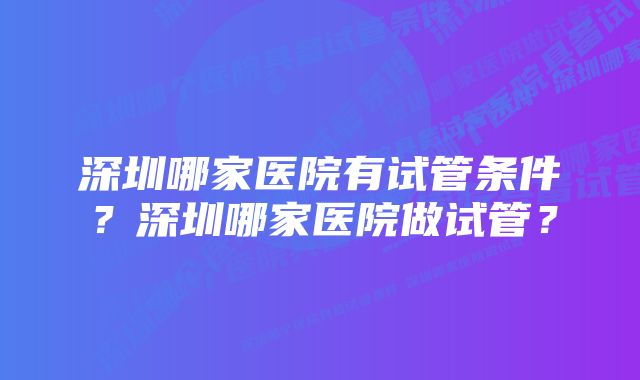 深圳哪家医院有试管条件？深圳哪家医院做试管？