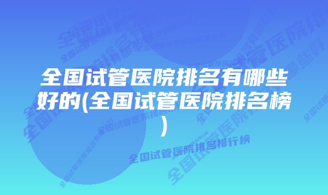 全国试管医院排名有哪些好的(全国试管医院排名榜)