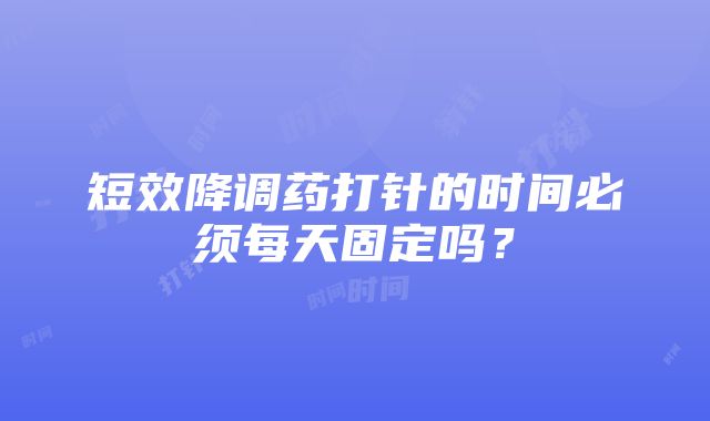 短效降调药打针的时间必须每天固定吗？