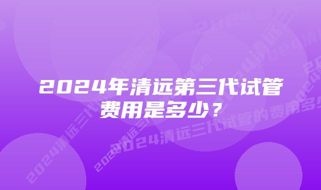 2024年清远第三代试管费用是多少？