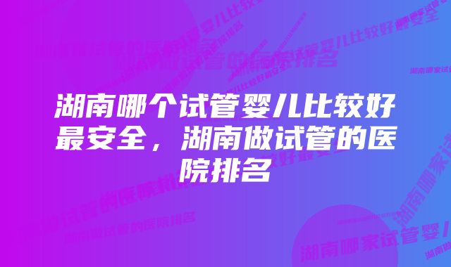 湖南哪个试管婴儿比较好最安全，湖南做试管的医院排名