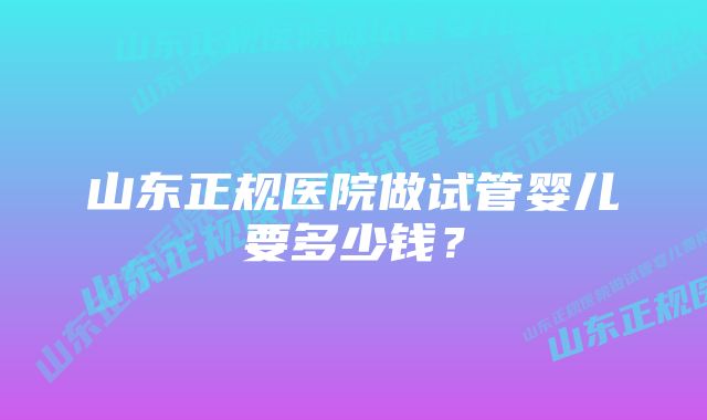 山东正规医院做试管婴儿要多少钱？