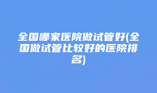 全国哪家医院做试管好(全国做试管比较好的医院排名)