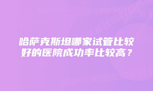 哈萨克斯坦哪家试管比较好的医院成功率比较高？