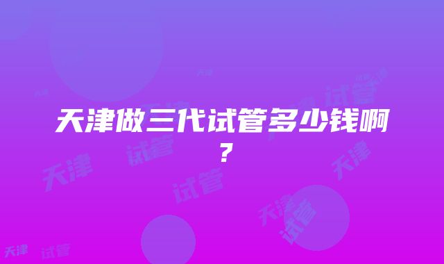 天津做三代试管多少钱啊？