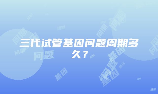 三代试管基因问题周期多久？