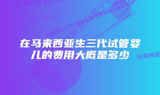 在马来西亚生三代试管婴儿的费用大概是多少