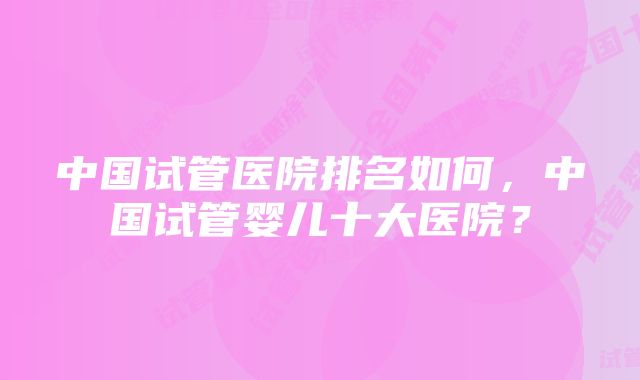 中国试管医院排名如何，中国试管婴儿十大医院？