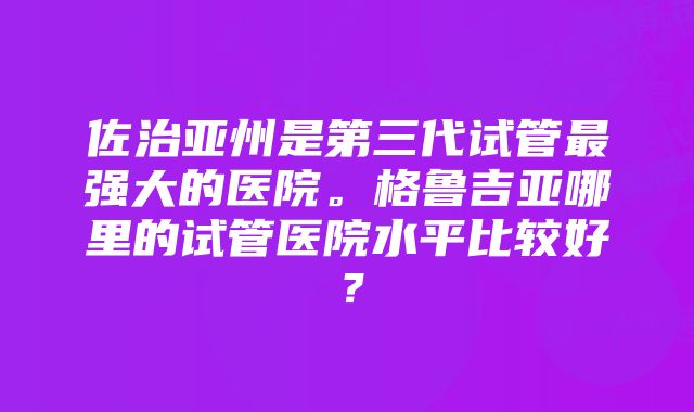 佐治亚州是第三代试管最强大的医院。格鲁吉亚哪里的试管医院水平比较好？