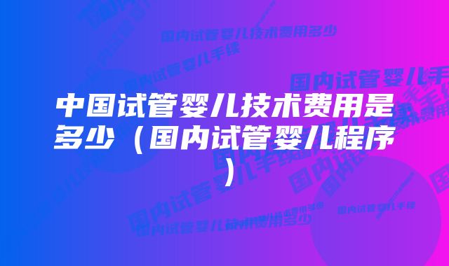 中国试管婴儿技术费用是多少（国内试管婴儿程序）