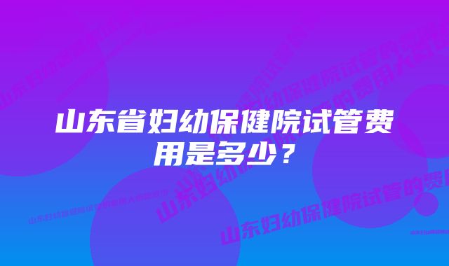 山东省妇幼保健院试管费用是多少？