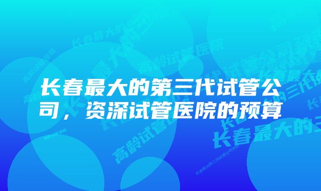 长春最大的第三代试管公司，资深试管医院的预算