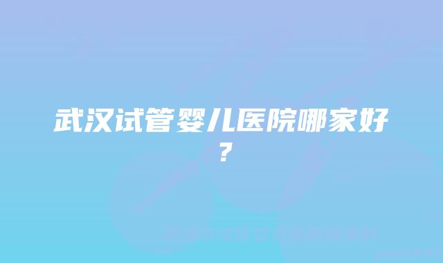 武汉试管婴儿医院哪家好？