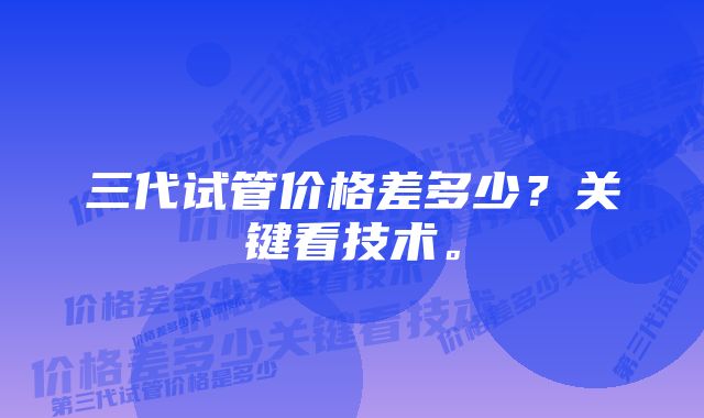 三代试管价格差多少？关键看技术。