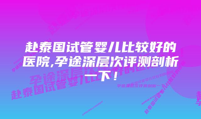 赴泰国试管婴儿比较好的医院,孕途深层次评测剖析一下！