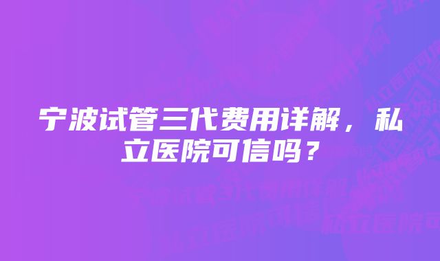 宁波试管三代费用详解，私立医院可信吗？