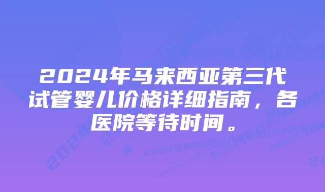 2024年马来西亚第三代试管婴儿价格详细指南，各医院等待时间。