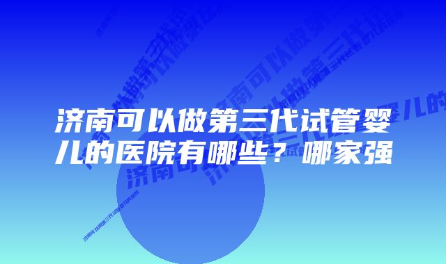 济南可以做第三代试管婴儿的医院有哪些？哪家强