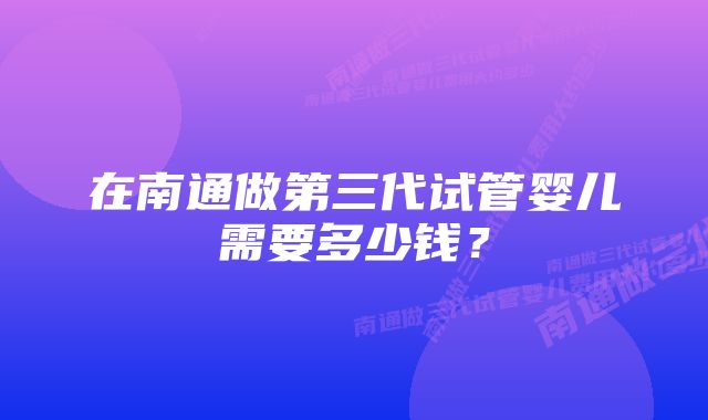 在南通做第三代试管婴儿需要多少钱？