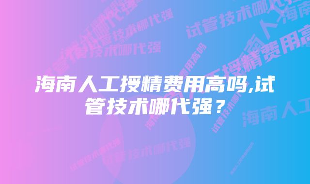 海南人工授精费用高吗,试管技术哪代强？