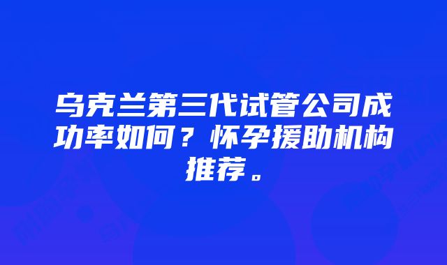 乌克兰第三代试管公司成功率如何？怀孕援助机构推荐。