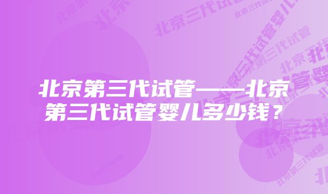 北京第三代试管——北京第三代试管婴儿多少钱？