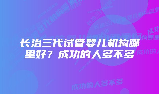 长治三代试管婴儿机构哪里好？成功的人多不多