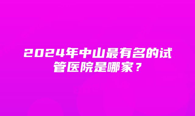 2024年中山最有名的试管医院是哪家？