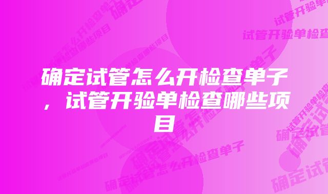 确定试管怎么开检查单子，试管开验单检查哪些项目