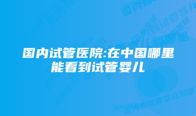 国内试管医院:在中国哪里能看到试管婴儿