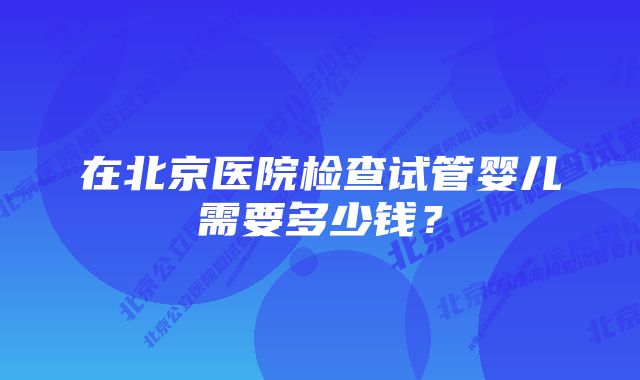 在北京医院检查试管婴儿需要多少钱？