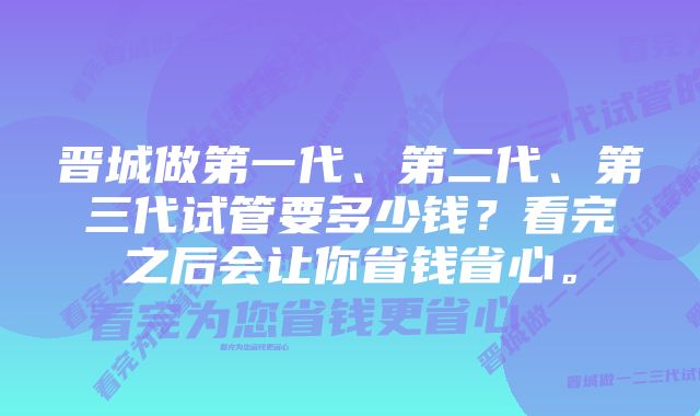 晋城做第一代、第二代、第三代试管要多少钱？看完之后会让你省钱省心。