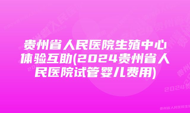 贵州省人民医院生殖中心体验互助(2024贵州省人民医院试管婴儿费用)