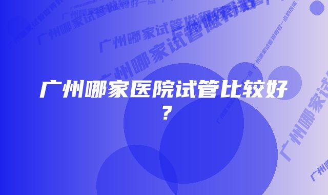 广州哪家医院试管比较好？