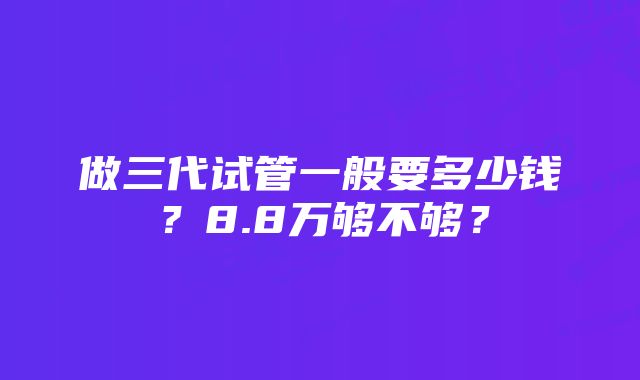 做三代试管一般要多少钱？8.8万够不够？