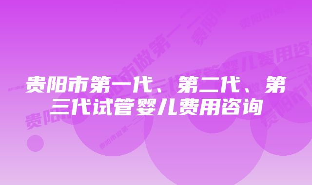 贵阳市第一代、第二代、第三代试管婴儿费用咨询