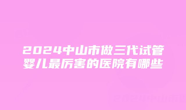 2024中山市做三代试管婴儿最厉害的医院有哪些