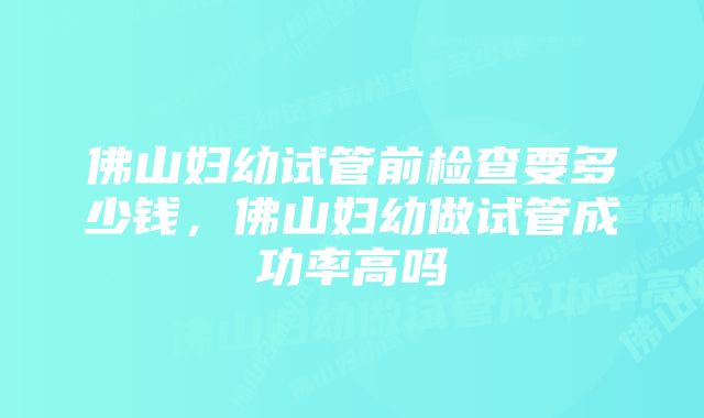 佛山妇幼试管前检查要多少钱，佛山妇幼做试管成功率高吗