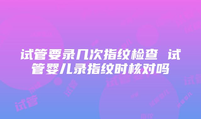 试管要录几次指纹检查 试管婴儿录指纹时核对吗