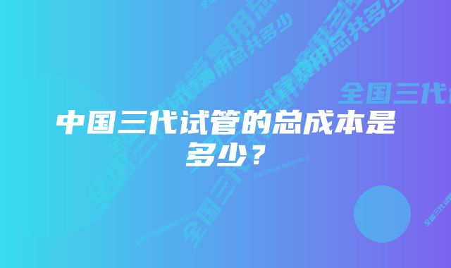 中国三代试管的总成本是多少？