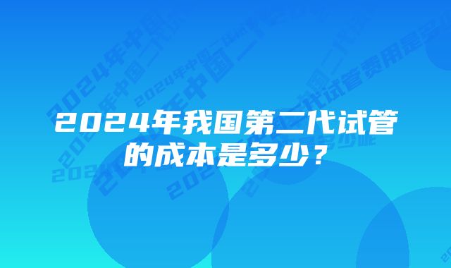 2024年我国第二代试管的成本是多少？