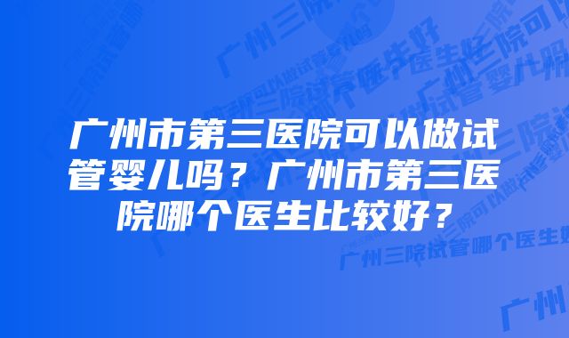 广州市第三医院可以做试管婴儿吗？广州市第三医院哪个医生比较好？